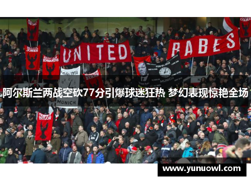 阿尔斯兰两战空砍77分引爆球迷狂热 梦幻表现惊艳全场